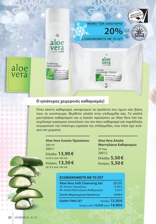 20%
ΕΞΟΙΚΟΝΟΜΕΙΤΕ ΜΕ ΤΟ ΣΕΤ
ΜΟΝΟ ΤΟΝ ΙΑΝΟΥΑΡΙΟ
20 LR WORLD 01.15
Αloe Vera Λοσιόν Προσώπου
200 ml
20011
Ελλάδα: 13,90 €
(6,95 € ανά 100 ml)
Κύπρος: 13,50 €
(6,75 € ανά 100 ml)
Αloe Vera Απαλά
Μαντηλάκια Καθαρισμού
25 τεμ.
20012
Ελλάδα: 5,50 €
Κύπρος: 5,50 €
ΕΞΟΙΚΟΝΟΜΕΙΤΕ ΜΕ ΤΟ ΣΕΤ
Aloe Vera Soft Cleansing Set 20230
ΑV Λοσιόν Προσώπου 13,90 €
ΑV Απαλά Μαντηλάκια Καθαρισμού 5,50 €
Σύνολο Μεμονωμένων Προϊόντων 19,40 €
ΕΙΔΙΚΗ ΤΙΜΗ ΣΕΤ Ελλάδα: 15,50 €
Κύπρος από 19,00 € μόνο 14,90 €
O ηπιότερος χειμερινός καθαρισμός!
Όταν κάνετε καθαρισμό, αποφεύγετε τα προϊόντα που έχουν σαν βάση
τους το οινόπνευμα. Φερθείτε απαλά στην επιδερμίδα σας. Τα απαλά
μαντηλάκια καθαρισμού και η λοσιόν προσώπου με Aloe Vera Gel και
εκχύλισμα γιασεμιού αποτελούν τον πιο ήπιο καθαρισμό και παράλληλα
συγκρατούν την πολύτιμη υγρασία της επιδερμίδας, που τόσο έχει ανά-
γκη τον χειμώνα.
 