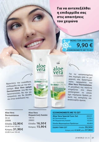 9,90 €
ΕΞΟΙΚΟΝΟΜΕΙΤΕ ΜΕ ΤΟ ΣΕΤ
ΜΟΝΟ ΤΟΝ ΙΑΝΟΥΑΡΙΟ
21LR WORLD 01.15
Για τις καταπονημένες
σας περιοχές από τις χει-
μερινές σας δραστηριό-
τητες εφαρμόστε την
Aloe Vera Thermolotion.
Η μοναδική της πατέντα
στηρίζεται στο έλαιο
wintergreen το οποίο
έχει παρόμοια δράση με
αυτή της ασπιρίνης και
ανακουφίζει άμεσα.
Για να αντεπεξέλθει
η επιδερμίδα σας
στις απαιτήσεις
του χειμώνα
Αloe Vera
Dermaintense
50 ml
20006
Ελλάδα: 32,90 €
(65,80 € ανά 100 ml)
Κύπρος: 31,90 €
(63,80 € ανά 100 ml)
Αloe Vera
Θερμαντική Λοσιόν
100 ml
20003
Ελλάδα: 16,50 €
Κύπρος: 15,90 €
ΕΞΟΙΚΟΝΟΜΕΙΤΕ ΜΕ ΤΟ ΣΕΤ
Aloe Vera Special Cure Set 20231
ΑV Dermaintense 32,90 €
AV Θερμαντική Λοσιόν 16,50 €
Σύνολο Μεμονωμένων Προϊόντων 49,40 €
ΕΙΔΙΚΗ ΤΙΜΗ ΣΕΤ Ελλάδα: 39,50 €
Κύπρος από 47,80 € μόνο 37,90 €
Φροντίστε την ευαίσθητη
επιδερμίδα σας με την και-
νοτόμο Aloe Vera κρέμα
Dermaintense που θα την
προστατεύσει, θα την κα-
ταπραΰνει και θα βοηθή-
σει στην ανάπλασή της.
Αloe Vera
Φροντίστε την ευαίσθητη
επιδερμίδα σας με την και-
Aloe Vera κρέμα
που θα την
προστατεύσει, θα την κα-
ταπραΰνει και θα βοηθή-
σει στην ανάπλασή της.
Για τις καταπονημένες
σας περιοχές από τις χει
μερινές σας δραστηριό
τητες εφαρμόστε την
Aloe Vera Thermolotion
Η μοναδική της πατέντα
στηρίζεται στο έλαιο
wintergreen το οποίο
έχει παρόμοια δράση με
αυτή της ασπιρίνης και
ανακουφίζει άμεσα.
Θερμαντική Λοσιόν
16,50 €
ΕΞΟΙΚΟΝΟΜΕΙΤΕ ΜΕ ΤΟ ΣΕΤ
Aloe Vera Special Cure Set
ΑV Dermaintense
AV Θερμαντική Λοσιόν
Σύνολο Μεμονωμένων Προϊόντων
ΕΞΟΙΚΟΝΟΜΕΙΤΕ ΜΕ ΤΟ ΣΕΤ
 