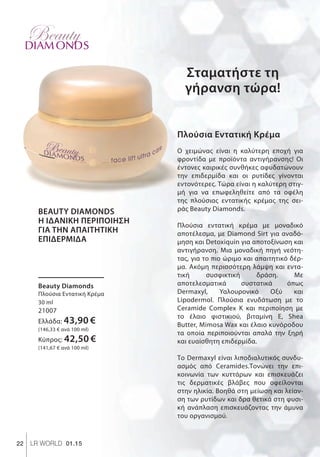 Σταματήστε τη
γήρανση τώρα!
22 LR WORLD 01.15
ΣυγκριτικέςΛιανικέςΤιμέςμεΟμοειδήΠροϊόντατηςΑγοράς
DIAM ONDS
Beauty Diamonds
Πλούσια Εντατική Κρέμα
30 ml
21007
Ελλάδα: 43,90 €
(146,33 € ανά 100 ml)
Κύπρος: 42,50 €
(141,67 € ανά 100 ml)
BEAUTY DIAMONDS
Η ΙΔΑΝΙΚΗ ΠΕΡΙΠΟΙΗΣΗ
ΓΙΑ ΤΗΝ ΑΠΑΙΤΗΤΙΚΗ
ΕΠΙΔΕΡΜΙΔΑ
Πλούσια Εντατική Κρέμα
Ο χειμώνας είναι η καλύτερη εποχή για
φροντίδα με προϊόντα αντιγήρανσης! Οι
έντονες καιρικές συνθήκες αφυδατώνουν
την επιδερμίδα και οι ρυτίδες γίνονται
εντονότερες. Τώρα είναι η καλύτερη στιγ-
μή για να επωφεληθείτε από τα οφέλη
της πλούσιας εντατικής κρέμας της σει-
ράς Beauty Diamonds.
Πλούσια εντατική κρέμα με μοναδικό
αποτέλεσμα, με Diamond Sirt για αναδό-
μηση και Detoxiquin για αποτοξίνωση και
αντιγήρανση. Μια μοναδική πηγή νεότη-
τας, για το πιο ώριμο και απαιτητικό δέρ-
μα. Ακόμη περισσότερη λάμψη και εντα-
τική συσφικτική δράση. Με
αποτελεσματικά συστατικά όπως
Dermaxyl, Υαλουρονικό Οξύ και
Lipodermol. Πλούσια ενυδάτωση με το
Ceramide Complex Κ και περιποίηση με
το έλαιο φιστικιού, βιταμίνη Ε, Shea
Butter, Mimosa Wax και έλαιο κυνόροδου
τα οποία περιποιούνται απαλά την ξηρή
και ευαίσθητη επιδερμίδα.
Το Dermaxyl είναι λιποδιαλυτικός συνδυ-
ασμός από Ceramides.Τονώνει την επι-
κοινωνία των κυττάρων και επισκευάζει
τις δερματικές βλάβες που οφείλονται
στην ηλικία. Βοηθά στη μείωση και λείαν-
ση των ρυτίδων και δρα θετικά στη φυσι-
κή ανάπλαση επισκευάζοντας την άμυνα
του οργανισμού.
 