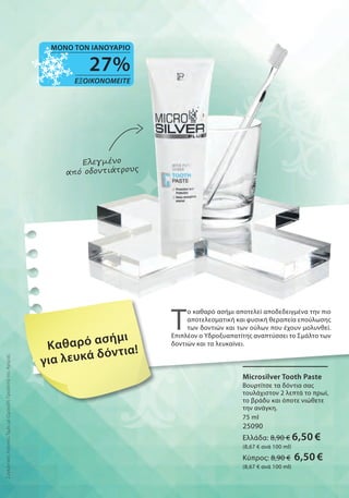 Ελεγμένο
από οδοντιάτρους
Καθαρό ασήμι
για λευκά δόντια!
ΣυγκριτικέςΛιανικέςΤιμέςμεΟμοειδήΠροϊόντατηςΑγοράς
Μicrosilver Tooth Paste
Βουρτίτσε τα δόντια σας
τουλάχιστον 2 λεπτά το πρωί,
το βράδυ και όποτε νιώθετε
την ανάγκη.
75 ml
25090
Ελλάδα: 8,90 € 6,50 €
(8,67 € ανά 100 ml)
Κύπρος: 8,90 € 6,50 €
(8,67 € ανά 100 ml)
Τ
ο καθαρό ασήμι αποτελεί αποδεδειγμένα την πιο
αποτελεσματική και φυσική θεραπεία επούλωσης
των δοντιών και των ούλων που έχουν μολυνθεί.
Επιπλέον ο Υδροξυαπατίτης αναπτύσσει το Σμάλτο των
δοντιών και τα λευκαίνει.
27%
ΕΞΟΙΚΟΝΟΜΕΙΤΕ
ΜΟΝΟ ΤΟΝ ΙΑΝΟΥΑΡΙΟ
 