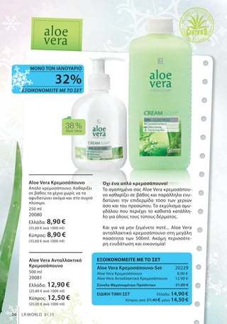 ΕΞΟΙΚΟΝΟΜΕΙΤΕ ΜΕ ΤΟ ΣΕΤ
Aloe Vera Κρεμοσάπουνο-Set 20229
Aloe Vera Κρεμοσάπουνο 8,90 €
Aloe Vera Ανταλλακτικό Κρεμοσάπουνο 12,90 €
Σύνολο Μεμονωμένων Προϊόντων 21,80 €
ΕΙΔΙΚΗ ΤΙΜΗ ΣΕΤ Ελλάδα: 14,90 €
Κύπρος από 21,40 € μόνο 14,50 €
38%Aloe Vera
32%
ΕΞΟΙΚΟΝΟΜΕΙΤΕ ΜΕ ΤΟ ΣΕΤ
ΜΟΝΟ ΤΟΝ ΙΑΝΟΥΑΡΙΟ
26 LR WORLD 01.15
Όχι ένα απλό κρεμοσάπουνο!
To αγαπημένο σας Aloe Vera κρεμοσάπου-
νο καθαρίζει σε βάθος και παράλληλα ενυ-
δατώνει την επιδερμίδα τόσο των χεριών
όσο και του προσώπου. Το εκχύλισμα αμυ-
γδάλου που περιέχει το καθιστά κατάλλη-
λο για όλους τους τύπους δέρματος.
Και για να μην ξεμένετε ποτέ... Aloe Vera
ανταλλακτικό κρεμοσάπουνο στη μεγάλη
ποσότητα των 500ml. Ακόμη περισσότε-
ρη ενυδάτωση και οικονομία!
Aloe Vera Κρεμοσάπουνο
Απαλό κρεμοσάπουνο. Καθαρίζει
σε βάθος τα χέρια χωρίς να τα
αφυδατώνει ακόμα και στο συχνό
πλύσιμο.
250 ml
20080
Ελλάδα: 8,90 €
(35,60 € ανά 1000 ml)
Κύπρος: 8,90 €
(35,60 € ανά 1000 ml)
Aloe Vera Ανταλλακτικό
Κρεμοσάπουνο
500 ml
20081
Ελλάδα: 12,90 €
(25,80 € ανά 1000 ml)
Κύπρος: 12,50 €
(25,00 € ανά 1000 ml)
 