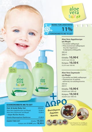 30%
Aloe Vera
30%Aloe Vera
* όσο διαρκεί το απόθεμα.
Τυχαία επιλογή σχεδίου.
* όσο διαρκεί το απόθεμα.* όσο διαρκεί το απόθεμα.
11%
ΕΞΟΙΚΟΝΟΜΕΙΤΕ ΜΕ ΤΟ ΣΕΤ
ΜΟΝΟ ΤΟΝ ΙΑΝΟΥΑΡΙΟ
Φωτιζόμενο
Λαμπάκι
Νυκτός
Φωτιζόμενο
Aloe Vera Σαμπουάν
για Μωρά
• Για απαλό και βαθύ καθαρισμό
• Περιποιείται τα μαλλιά
κάνοντας τα ευκολοχτένιστα
250 ml
20215
Ελλάδα: 10,90 €
(43,60 € ανά 1000 ml)
Κύπρος: 10,50 €
(42,00 € ανά 1000 ml)
Aloe Vera Αφρόλουτρο
για Μωρά
• Για απαλό καθαρισμό
• Ήπια συστατικά καθαρισμού
που δεν ξηραίνουν
τη βρεφική επιδερμίδα
200 ml
20211
Ελλάδα: 10,90 €
(5,45 € ανά 100 ml)
Κύπρος: 10,50 €
(5,25 € ανά 100 ml)
ΕΞΟΙΚΟΝΟΜΕΙΤΕ ΜΕ ΤΟ ΣΕΤ
Hair & body Baby Set 20232
Aloe Vera Αφρόλουτρο για Μωρά 10,90 €
Aloe Vera Σαμπουάν για Μωρά 10,90 €
+ Δώρο Φωτάκι Νυκτός
Σύνολο Μεμονωμένων Προϊόντων 21,80 €
ΕΙΔΙΚΗ ΤΙΜΗ ΣΕΤ Ελλάδα: 19,50 €
Κύπρος από 21,00 € μόνο 18,90 €
+++++++++++++++++++++
ΔΩΡΟΔΩΡΟΔΩΡΟΔΩΡΟΔΩΡΟΔΩΡΟΔΩΡΟΔΩΡΟΔΩΡΟΔΩΡΟΔΩΡΟΔΩΡΟΔΩΡΟΔΩΡΟΔΩΡΟΔΩΡΟΔΩΡΟΔΩΡΟΔΩΡΟΔΩΡΟΔΩΡΟΔΩΡΟΔΩΡΟΔΩΡΟΔΩΡΟΔΩΡΟΔΩΡΟΔΩΡΟΔΩΡΟΔΩΡΟ
 
