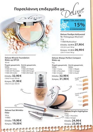 Πορσελάνινη επιδερμίδα με
Deluxe Fast Wrinkle-
Filler
3,6 g
11063
Ελλάδα: 19,90 €
Κύπρος: 19,50 €
Deluxe Bright Highlighter
3,6 g
11062-1 Porcelain
11062-2 Ginger
Ελλάδα: 24,90 €
Κύπρος: 23,90 €
Deluxe Πούδρα Hollywood
To «Πολύχρωμο Μυστικό»
12 g
11068 Multicolour
Ελλάδα: 32,90 € 27,90 €
(232,50 € ανά 100 g)
Κύπρος: 31,90 € 26,90 €
(224,17 € ανά 100 g)
Deluxe Miracle Foundation
Make-up SPF20
30 ml
Ψυχρός χρωματικός
τύπος
11060-201 Ivory
11060-207 Porcelain
11060-205 Ceder
Zεστός χρωματικός
τύπος
11060-203 Μaple
11060-204 Ginger
11060-206 Hazel
Ελλάδα: 32,90 €
(109,67 € ανά 100 ml)
Κύπρος: 31,90 €
(106,33 € ανά 100 ml)
Ψυχρός χρωματικός
τύπος
11061-1 Ivory
11061-2 Porcelain
11061-5 Ceder
Zεστός χρωματικός
τύπος
11061-3 Μaple
11061-4 Ginger
11061-6 Hazel
Deluxe Always Perfect Compact
Make-up
9 g
Ελλάδα: 32,90 €
Κύπρος: 31,90 €
Ivory
Porcelain
Ceder
Ψυχρός χρωματικός
τύπος
Ζεστός χρωματικός
τύπος
Μaple
Ginger
Hazel
15%
ΕΞΟΙΚΟΝΟΜΕΙΤΕ
ΜΟΝΟ ΤΟΝ ΙΑΝΟΥΑΡΙΟ
 