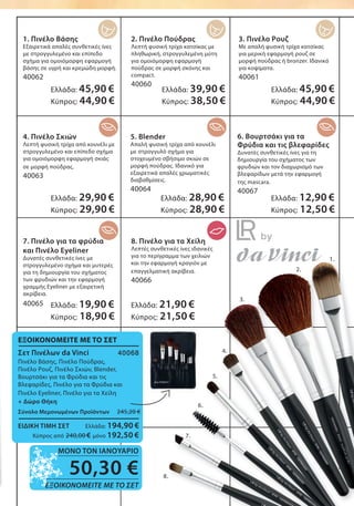 1. Πινέλο Βάσης
Εξαιρετικά απαλές συνθετικές ίνες
με στρογγυλεμένο και επίπεδο
σχήμα για ομοιόμορφη εφαρμογή
βάσης σε υγρή και κρεμώδη μορφή.
40062
2. Πινέλο Πούδρας
Λεπτή φυσική τρίχα κατσίκας με
πληθωρική, στρογγυλεμένη μύτη
για ομοιόμορφη εφαρμογή
πούδρας σε μορφή σκόνης και
compact.
40060
3. Πινέλο Ρουζ
Με απαλή φυσική τρίχα κατσίκας
για μερική εφαρμογή ρουζ σε
μορφή πούδρας ή bronzer. Ιδανικό
για κοψίματα.
40061
4. Πινέλο Σκιών
Λεπτή φυσική τρίχα από κουνέλι με
στρογγυλεμένο και επίπεδο σχήμα
για ομοιόμορφη εφαρμογή σκιάς
σε μορφή πούδρας.
40063
5. Blender
Απαλή φυσική τρίχα από κουνέλι
με στρογγυλό σχήμα για
στοχευμένο σβήσιμο σκιών σε
μορφή πούδρας. Ιδανικό για
εξαιρετικά απαλές χρωματικές
διαβαθμίσεις.
40064
6. Βουρτσάκι για τα
Φρύδια και τις βλεφαρίδες
Δυνατές συνθετικές ίνες για τη
δημιουργία του σχήματος των
φρυδιών και τον διαχωρισμό των
βλεφαρίδων μετά την εφαρμογή
της mascara.
40067
7. Πινέλο για τα φρύδια
και Πινέλο Eyeliner
Δυνατές συνθετικές ίνες με
στρογγυλεμένο σχήμα και μυτερές
για τη δημιουργία του σχήματος
των φρυδιών και την εφαρμογή
γραμμής Eyeliner με εξαιρετική
ακρίβεια.
40065
8. Πινέλο για τα Χείλη
Λεπτές συνθετικές ίνες ιδανικές
για το περίγραμμα των χειλιών
και την εφαρμογή κραγιόν με
επαγγελματική ακρίβεια.
40066
1.
2.
3.
4.
5.
6.
7.
8.
Ελλάδα: 45,90 €
Κύπρος: 44,90 €
Ελλάδα: 29,90 €
Κύπρος: 29,90 €
Ελλάδα: 19,90 €
Κύπρος: 18,90 €
Ελλάδα: 21,90 €
Κύπρος: 21,50 €
Ελλάδα: 28,90 €
Κύπρος: 28,90 €
Ελλάδα: 12,90 €
Κύπρος: 12,50 €
Ελλάδα: 39,90 €
Κύπρος: 38,50 €
Ελλάδα: 45,90 €
Κύπρος: 44,90 €
50,30 €
ΕΞΟΙΚΟΝΟΜΕΙΤΕ ΜΕ ΤΟ ΣΕΤ
ΜΟΝΟ ΤΟΝ ΙΑΝΟΥΑΡΙΟ
ΕΞΟΙΚΟΝΟΜΕΙΤΕ ΜΕ ΤΟ ΣΕΤ
Σετ Πινέλων da Vinci 40068
Πινέλο Βάσης, Πινέλο Πούδρας,
Πινέλο Ρουζ, Πινέλο Σκιών, Blender,
Βουρτσάκι για τα Φρύδια και τις
Βλεφαρίδες, Πινέλο για τα Φρύδια και
Πινέλο Eyeliner, Πινέλο για τα Χείλη
+ Δώρο Θήκη
Σύνολο Μεμονωμένων Προϊόντων 245,20 €
ΕΙΔΙΚΗ ΤΙΜΗ ΣΕΤ Ελλάδα: 194,90 €
Κύπρος από 240,00 € μόνο 192,50 €
 