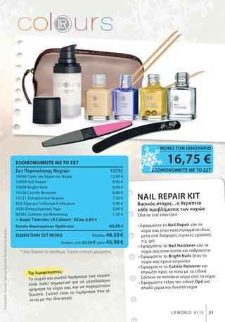 ΣυγκριτικέςΛιανικέςΤιμέςμεΟμοειδήΠροϊόντατηςΑγοράς
* όσο διαρκεί το απόθεμα. Τυχαία επιλογή χρώματος.
ΕΞΟΙΚΟΝΟΜΕΙΤΕ ΜΕ ΤΟ ΣΕΤ
Σετ Περιποίησης Νυχιών 10292
10096 Ορός για Χέρια και Νύχια 12,90 €
10099 Nail Repair 8,90 €
10098 Bright Nails 8,90 €
10100 Cuticle Remover 8,90 €
10121 Σκληρυντικό Νυχιών 7,50 €
823 Λίμα για Γυάλισμα 4 πλευρών 3,90 €
4526 Επαγγελματική Λίμα 3,90 €
92365 Ξυλάκια για Μανικιούρ 1,50 €
+ Δώρο Τσαντάκι LR Colours* Αξίας 6,85 €
Σύνολο Μεμονωμένων Προϊόντων 63,25 €
ΕΙΔΙΚΗ ΤΙΜΗ ΣΕΤ ΜΟΝΟ Ελλάδα: 46,50 €
Κύπρος από 62,50 € μόνο 45,90 €
31LR WORLD 01.15
NAIL REPAIR KIT
Βασικός στόχος…η θεραπεία
κάθε προβλήματος των νυχιών
Όλα σε ένα τσαντάκι!
• Εφαρμόστε το Nail Repair εάν τα
νύχια σας είναι κατεστραμμένα ιδίως
μετά από διάφορες τεχνικές εργασίες
π.χ. gel
• Εφαρμόστε το Nail Hardener εάν τα
νύχια σας είναι λεπτά και εύθραυστα
• Εφαρμόστε το Bright Nails όταν τα
νύχια σας έχουν κιτρινίσει
• Εφαρμόστε το Cuticle Remover και
σπρώξτε προς τα πίσω με τα ειδικά
ξυλάκια τα πετσάκια γύρω από τα νύχια
• Εφαρμόστε τέλος τον ειδικό Ορό για
απαλά χέρια και δυνατά νύχια
16,75 €
ΕΞΟΙΚΟΝΟΜΕΙΤΕ ΜΕ ΤΟ ΣΕΤ
ΜΟΝΟ ΤΟΝ ΙΑΝΟΥΑΡΙΟ
Tip λιμαρίσματος:
Το συχνό και σωστό λιμάρισμα των νυχιών
είναι πολύ σημαντικό για να μεγαλώσουν
γρήγορα τα νύχια σας και να παραμείνουν
δυνατά. Σωστό είναι το λιμάρισμα που γί-
νεται με την ίδια φορά.
 