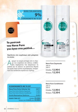 nova
pure
To μυστικό
του Nova Pure
για όγκο στα μαλλιά…
Οφείλεται στο εκχύλισμα από μπαμπού
το οποίο:
Α
φαιρεί τα νεκρά κύτταρα από το δέρ-
μα του κεφαλιού και άλλους επιβλα-
βείς παράγοντες που βαραίνουν τα
μαλλιά και τα κάνουν να φαίνονται θαμπά
και χωρίς όγκο (ρύποι ατμόσφαιρας, λιπαρό-
τητα και κατάλοιπα προϊόντων styling).
ΕΞΟΙΚΟΝΟΜΕΙΤΕ ΜΕ ΤΟ ΣΕΤ
Nova Pure Extra Volume Set 26017
Nova Pure Extra Volume Σαμπουάν 12,90 €
Nova Pure Extra Volume Conditioner 12,90 €
Σύνολο Μεμονωμένων Προϊόντων 25,80 €
ΕΙΔΙΚΗ ΤΙΜΗ ΣΕΤ Ελλάδα: 23,50 €
Κύπρος από 25,00 € μόνο 22,90 €
Nova Pure Σαμπουάν
200 ml
26015
Ελλάδα: 12,90 €
Κύπρος: 12,50 €
Nova Pure Conditioner
200 ml
26016
Ελλάδα: 12,90 €
Κύπρος: 12,50 €
32 LR WORLD 01.15
ΣυγκριτικέςΛιανικέςΤιμέςμεΟμοειδήΠροϊόντατηςΑγοράς
9%
ΕΞΟΙΚΟΝΟΜΕΙΤΕ ΜΕ ΤΟ ΣΕΤ
ΜΟΝΟ ΤΟΝ ΙΑΝΟΥΑΡΙΟ
 