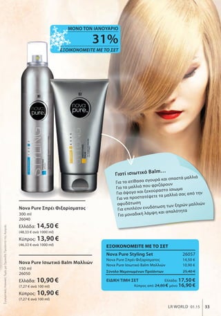 Γιατί ισιωτικό Balm…
Για τα ατίθασα σγουρά και σπαστά μαλλιά
Για τα μαλλιά που φριζάρουν
Για άψογο και ξεκούραστο ίσιωμα
Για να προστατέψετε τα μαλλιά σας από την
αφυδάτωση
Για επιπλέον ενυδάτωση των ξηρών μαλλιών
Για μοναδική λάμψη και απαλότητα
ΕΞΟΙΚΟΝΟΜΕΙΤΕ ΜΕ ΤΟ ΣΕΤ
Nova Pure Styling Set 26057
Nova Pure Σπρέι Φιξαρίσματος 14,50 €
Nova Pure Iσιωτικό Balm Μαλλιών 10,90 €
Σύνολο Μεμονωμένων Προϊόντων 25,40 €
ΕΙΔΙΚΗ ΤΙΜΗ ΣΕΤ Ελλάδα: 17,50 €
Κύπρος από 24,80 € μόνο 16,90 €
Nova Pure Iσιωτικό Balm Μαλλιών
150 ml
26050
Ελλάδα: 10,90 €
(7,27 € ανά 100 ml)
Κύπρος: 10,90 €
(7,27 € ανά 100 ml)
Nova Pure Σπρέι Φιξαρίσματος
300 ml
26040
Ελλάδα: 14,50 €
(48,33 € ανά 1000 ml)
Κύπρος: 13,90 €
(46,33 € ανά 1000 ml)
33LR WORLD 01.15
ΣυγκριτικέςΛιανικέςΤιμέςμεΟμοειδήΠροϊόντατηςΑγοράς
31%
ΕΞΟΙΚΟΝΟΜΕΙΤΕ ΜΕ ΤΟ ΣΕΤ
ΜΟΝΟ ΤΟΝ ΙΑΝΟΥΑΡΙΟ
 