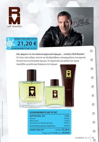 35LR WORLD 01.15
Figuactiv Ρόφημα Πρωτεΐνης
• 80% καθαρή πρωτεΐνη
• 5 διαφορετικά πρωτεϊνούχα
συστατικά
• Με μαγνήσιο + Βιταμίνη Β6
375 g
80550
39, 95 €
(106,53 € ανά 1000 g)
Εάν ψάχνετε το πιο κλασικό αρρενωπό άρωμα… επιλέξτε Ralf Moeller!
Οι νότες από κέδρο, marine και δενδρολίβανο υπογραμμίζουν ένα αρκετά
δυνατό και εντυπωσιακό άρωμα. To σαμπουάν για μαλλιά και σώμα
προσδίδει μεγαλύτερη διάρκεια στο άρωμα
Εάν ψάχνετε το πιο κλασικό αρρενωπό άρωμα… επιλέξτε Ralf Moeller!
Οι νότες από κέδρο, marine και δενδρολίβανο υπογραμμίζουν ένα αρκετά
δυνατό και εντυπωσιακό άρωμα. To σαμπουάν για μαλλιά και σώμα
ΕΞΟΙΚΟΝΟΜΕΙΤΕ ΜΕ ΤΟ ΣΕΤ
Ralf Moeller Set 3308
Άρωμα 32,90 €
After Shave 21,90 €
Σαμπουάν για Μαλλιά & Σώμα 18,90 €
Σύνολο Μεμονωμένων Προϊόντων 73,70 €
ΕΙΔΙΚΗ ΤΙΜΗ ΣΕΤ Ελλάδα: 52,50 €
Κύπρος από 71,90 € μόνο 50,90 €
35LR WORLD 01.15
ΣυγκριτικέςΛιανικέςΤιμέςμεΟμοειδήΠροϊόντατηςΑγοράς
21,20 €
ΕΞΟΙΚΟΝΟΜΕΙΤΕ ΜΕ ΤΟ ΣΕΤ
ΜΟΝΟ ΤΟΝ ΙΑΝΟΥΑΡΙΟ
 