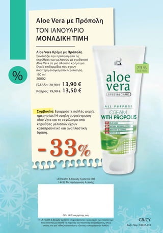 %
79%Aloe Vera
-33%
GR/CY
LR Health & Beauty Systems ΕΠΕ
14452 Μεταμόρφωση Αττικής
Ο/Η LR Συνεργάτης σας
Κωδ. Παρ.: 94037-010
Η LR Health & Beauty Systems επιφυλάσσεται για αλλαγές των προϊόντων
που γίνονται με σκοπό τις τεχνικές και ποιοτικές αναβαθμίσεις, όπως
επίσης και για λάθος κατανοήσεις εξαιτίας τυπογραφικών λαθών.
Συμβουλή: Εφαρμόστε πολλές φορές
ημερησίως! Η υψηλή συγκέντρωση
Aloe Vera και το εκχύλισμα από
κηρύθρες μελισσών έχουν
καταπραϋντική και αναπλαστική
δράση.
Aloe Vera Κρέμα με Πρόπολη
Συνδυάζει την πρόπολη από τις
κηρύθρες των μελισσών με ενυδατική
Aloe Vera σε μια πλούσια κρέμα για
ξηρές επιδερμίδες που έχουν
ιδιαίτερη ανάγκη από περιποίηση.
100 ml
20002
Ελλάδα: 20,90 € 13,90 €
Κύπρος: 19,90 € 13,50 €
Aloe Vera με Πρόπολη
ΤΟΝ ΙΑΝΟΥΑΡΙΟ
ΜΟΝΑΔΙΚΗ ΤΙΜΗ
 