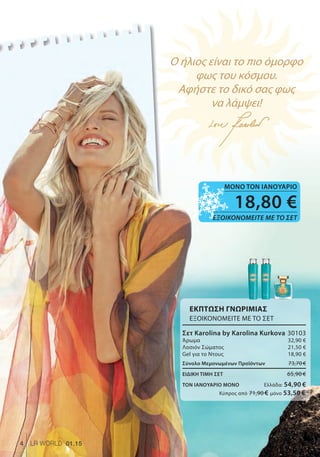 Ο ήλιος είναι το πιο όμορφο
φως του κόσμου.
Αφήστε το δικό σας φως
να λάμψει!
Ο ήλιος είναι το πιο όμορφοΟ ήλιος είναι το πιο όμορφοΟ ήλιος είναι το πιο όμορφοΟ ήλιος είναι το πιο όμορφοΟ ήλιος είναι το πιο όμορφοΟ ήλιος είναι το πιο όμορφοΟ ήλιος είναι το πιο όμορφοΟ ήλιος είναι το πιο όμορφοΟ ήλιος είναι το πιο όμορφοΟ ήλιος είναι το πιο όμορφοΟ ήλιος είναι το πιο όμορφοΟ ήλιος είναι το πιο όμορφοΟ ήλιος είναι το πιο όμορφοΟ ήλιος είναι το πιο όμορφοΟ ήλιος είναι το πιο όμορφο
φως του κόσμου.φως του κόσμου.φως του κόσμου.φως του κόσμου.φως του κόσμου.φως του κόσμου.φως του κόσμου.φως του κόσμου.φως του κόσμου.φως του κόσμου.φως του κόσμου.φως του κόσμου.φως του κόσμου.φως του κόσμου.φως του κόσμου.φως του κόσμου.φως του κόσμου.φως του κόσμου.
Αφήστε το δικό σας φωςΑφήστε το δικό σας φωςΑφήστε το δικό σας φωςΑφήστε το δικό σας φωςΑφήστε το δικό σας φωςΑφήστε το δικό σας φωςΑφήστε το δικό σας φωςΑφήστε το δικό σας φωςΑφήστε το δικό σας φωςΑφήστε το δικό σας φωςΑφήστε το δικό σας φωςΑφήστε το δικό σας φωςΑφήστε το δικό σας φωςΑφήστε το δικό σας φωςΑφήστε το δικό σας φωςΑφήστε το δικό σας φωςΑφήστε το δικό σας φωςΑφήστε το δικό σας φωςΑφήστε το δικό σας φωςΑφήστε το δικό σας φωςΑφήστε το δικό σας φως
να λάμψει!να λάμψει!να λάμψει!να λάμψει!να λάμψει!να λάμψει!να λάμψει!να λάμψει!να λάμψει!να λάμψει!να λάμψει!να λάμψει!να λάμψει!να λάμψει!να λάμψει!να λάμψει!να λάμψει!να λάμψει!
Ο ήλιος είναι το πιο όμορφοΟ ήλιος είναι το πιο όμορφο
18,80 €
ΕΞΟΙΚΟΝΟΜΕΙΤΕ ΜΕ ΤΟ ΣΕΤ
ΜΟΝΟ ΤΟΝ ΙΑΝΟΥΑΡΙΟ
4 LR WORLD 01.15
ΕΚΠΤΩΣΗ ΓΝΩΡΙΜΙΑΣ
ΕΞΟΙΚΟΝΟΜΕΙΤΕ ΜΕ ΤΟ ΣΕΤ
Σετ Karolina by Karolina Kurkova 30103
Άρωμα 32,90 €
Λοσιόν Σώματος 21,50 €
Gel για το Ντους 18,90 €
Σύνολο Μεμονωμένων Προϊόντων 73,70 €
ΕΙΔΙΚΗ ΤΙΜΗ ΣΕΤ 65,90 €
ΤΟΝ ΙΑΝΟΥΑΡΙΟ ΜΟΝΟ Ελλάδα: 54,90 €
Κύπρος από 71,90 € μόνο 53,50 €
 