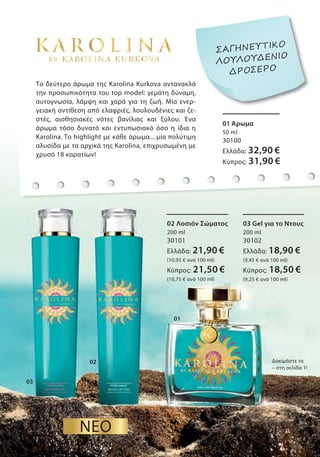 03
02
01
01 Άρωμα
50 ml
30100
Ελλάδα: 32,90 €
Κύπρος: 31,90 €
02 Λοσιόν Σώματος
200 ml
30101
Ελλάδα: 21,90 €
(10,95 € ανά 100 ml)
Κύπρος: 21,50 €
(10,75 € ανά 100 ml)
03 Gel για το Ντους
200 ml
30102
Ελλάδα: 18,90 €
(9,45 € ανά 100 ml)
Κύπρος: 18,50 €
(9,25 € ανά 100 ml)
Δοκιμάστε το
– στη σελίδα 1!
ΝΕΟ
Το δεύτερο άρωμα της Karolina Kurkova αντανακλά
την προσωπικότητα του top model: γεμάτη δύναμη,
αυτογνωσία, λάμψη και χαρά για τη ζωή. Μία ενερ-
γειακή αντίθεση από ελαφριές, λουλουδένιες και ζε-
στές, αισθησιακές νότες βανίλιας και ξύλου. Ένα
άρωμα τόσο δυνατό και εντυπωσιακό όσο η ίδια η
Karolina. Το highlight με κάθε άρωμα... μία πολύτιμη
αλυσίδα με τα αρχικά της Karolina, επιχρυσωμένη με
χρυσό 18 καρατίων!
Το δεύτερο άρωμα της Karolina Kurkova αντανακλά
την προσωπικότητα του top model: γεμάτη δύναμη,
-
ΣΑΓΗΝΕΥΤΙΚΟ
ΛΟΥΛΟΥΔΕΝΙΟ
ΔΡΟΣΕΡΟ
 