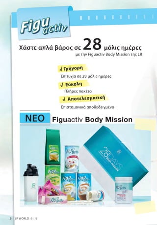 ΝΕΟ
6 LR WORLD 01.15
με την Figuactiv Body Mission της LR
Χάστε απλά βάρος σε μόλις ημέρες28
Figuactiv Body Mission
Πλήρες πακέτο
Επιστημονικά αποδεδειγμένο
Επιτυχία σε 28 μόλις ημέρες
√ Γρήγορη
√ Εύκολη
√ Αποτελεσματική
 