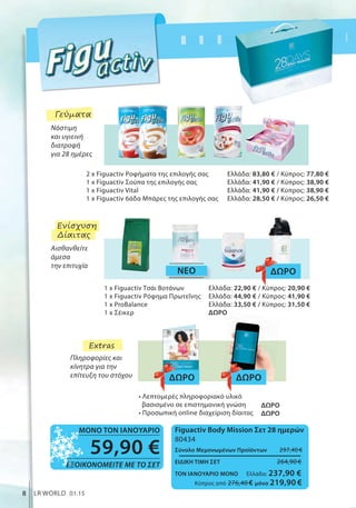 2 x Figuactiv Ροφήματα της επιλογής σας
1 x Figuactiv Σούπα της επιλογής σας
1 x Figuactiv Vital
1 x Figuactiv 6άδα Μπάρες της επιλογής σας
Ελλάδα: 83,80 € / Κύπρος: 77,80 €
Ελλάδα: 41,90 € / Κύπρος: 38,90 €
Ελλάδα: 41,90 € / Κύπρος: 38,90 €
Ελλάδα: 28,50 € / Κύπρος: 26,50 €
Ελλάδα: 22,90 € / Κύπρος: 20,90 €
Ελλάδα: 44,90 € / Κύπρος: 41,90 €
Ελλάδα: 33,50 € / Κύπρος: 31,50 €
ΔΩΡΟ
ΔΩΡΟ
ΔΩΡΟ
• Λεπτομερές πληροφοριακό υλικό
βασισμένο σε επιστημονική γνώση
• Προσωπική online διαχείριση δίαιτας
ΝΕΟ
1 x Figuactiv Τσάι Βοτάνων
1 x Figuactiv Ρόφημα Πρωτεΐνης
1 x ProBalance
1 x Σέικερ
ΔΩΡΟ
ΔΩΡΟ ΔΩΡΟ
Νόστιμη
και υγιεινή
διατροφή
για 28 ημέρες
Αισθανθείτε
άμεσα
την επιτυχία
Πληροφορίες και
κίνητρα για την
επίτευξη του στόχου
ΣυγκριτικέςΛιανικέςΤιμέςμεΟμοειδήΠροϊόντατηςΑγοράς
8 LR WORLD 01.15
Γεύματα
Ενίσχυση
Δίαιτας
Extras
Figuactiv Body Mission Σετ 28 ημερών
80434
Σύνολο Μεμονωμένων Προϊόντων 297,40 €
ΕΙΔΙΚΗ ΤΙΜΗ ΣΕΤ 264,90 €
ΤΟΝ ΙΑΝΟΥΑΡΙΟ ΜΟΝΟ Ελλάδα: 237,90 €
Κύπρος από 276,40 € μόνο 219,90 €
59,90 €
ΕΞΟΙΚΟΝΟΜΕΙΤΕ ΜΕ ΤΟ ΣΕΤ
ΜΟΝΟ ΤΟΝ ΙΑΝΟΥΑΡΙΟ
 
