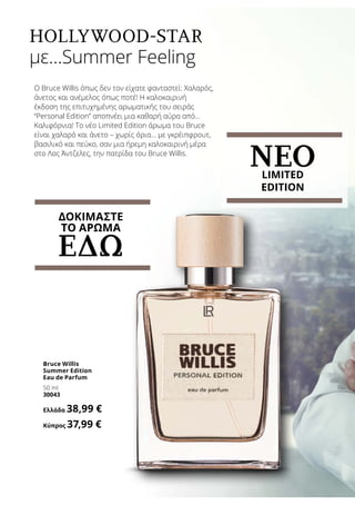 Hollywood-Star
με…Summer Feeling
Ο Bruce Willis όπως δεν τον είχατε φανταστεί: Χαλαρός,
άνετος και ανέμελος όπως ποτέ! Η καλοκαιρινή
έκδοση της επιτυχημένης αρωματικής του σειράς
“Personal Edition” αποπνέει μια καθαρή αύρα από…
Καλιφόρνια! Το νέο Limited Edition άρωμα του Bruce
είναι χαλαρό και άνετο – χωρίς όρια… με γκρέιπφρουτ,
βασιλικό και πεύκο, σαν μια ήρεμη καλοκαιρινή μέρα
στο Λος Άντζελες, την πατρίδα του Bruce Willis.
Bruce Willis
Summer Edition
Eau de Parfum
50 ml
30043
Ελλάδα 38,99 €
Κύπρος 37,99 €
ΝΕΟLIMITED
EDITION
ΔΟΚΙΜΑΣΤΕ
ΤΟ ΑΡΩΜΑ
ΕΔΩ
 