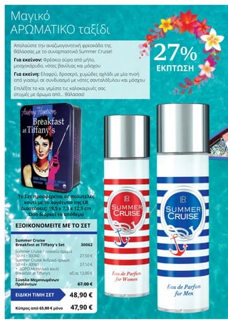 Το Σετ προσφέρεται σε πολυτελές
κουτί με το λογότυπο της LR
Διαστάσεις: 19,5 x 7,3 x 12,5 cm
Όσο διαρκεί το απόθεμα
ΕΞΟΙΚΟΝΟΜΕΙΤΕ ΜΕ ΤΟ ΣΕΤ
Summer Cruise
Breakfast at Tiffany‘s Set	 30062
Summer Cruise Γυναικείο άρωμα
50 ml • 30060	 27,50 €
Summer Cruise Ανδρικό άρωμα
50 ml • 30061	 27,50 €
+ ΔΩΡΟ Μεταλλικό κουτί
Breakfast at Tiffany‘s	 αξίας 12,00 €
Σύνολο Μεμονωμένων
Προϊόντων	 67,00 €
48,90 €ΕΙΔΙΚΗ ΤΙΜΗ ΣΕΤ
Κύπρος από 65,80 € μόνο	 47,90 €
Μαγικό
αρωματικό ταξίδι
Απολαύστε την αναζωογονητική φρεσκάδα της
θάλασσας με το συναρπαστικό Summer Cruise!
Για εκείνον: Φρέσκια αύρα από μήλο,
μοσχοκάρυδο, νότες βανίλιας και μόσχου
Για εκείνη: Ελαφρύ, δροσερό, χυμώδες αχλάδι με μία πνοή
από γιασεμί σε συνδυασμό με νότες σανταλόξυλου και μόσχου
Επιλέξτε το και γεμίστε τις καλοκαιρινές σας
στιγμές με άρωμα από… θάλασσα!
27%
ΕΚΠΤΩΣΗ
 