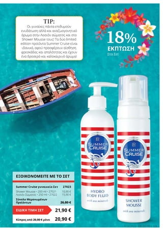 TIP:
Οι γυναίκες πάντα επιθυμούν
ενυδάτωση αλλά και αναζωογονητικό
άρωμα στην Λοσιόν σώματος και στο
Shower Mousse τους! Τα δύο limited
edition προϊόντα Summer Cruise είναι
ιδανικά, αφού προσφέρουν αίσθηση
φρεσκάδας και απαλότητας και έχουν
ένα δροσερό και καλοκαιρινό άρωμα!
13LR world 05.2016
ΕΞΟΙΚΟΝΟΜΕΙΤΕ ΜΕ ΤΟ ΣΕΤ
Summer Cruise γυναικείο Σετ	 27023
Shower Mousse • 200 ml • 27021	 10,90 €
Λοσιόν Σώματος • 250 ml • 27022	 15,90 €
Σύνολο Μεμονωμένων
Προϊόντων	 26,80 €
21,90 €ΕΙΔΙΚΗ ΤΙΜΗ ΣΕΤ
Κύπρος από 26,00 € μόνο	 20,90 €
18%
ΕΚΠΤΩΣΗ
Στα Σετ
 