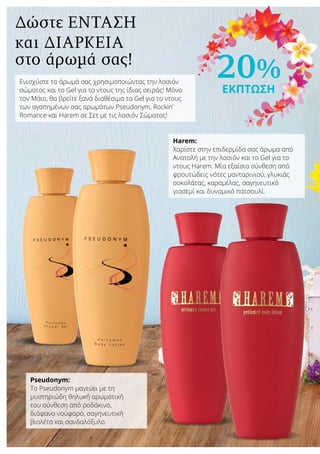 20%
ΕΚΠΤΩΣΗ
Δώστε ένταση
και διάρκεια
στο άρωμά σας!
Ενισχύστε το άρωμά σας χρησιμοποιώντας την λοσιόν
σώματος και το Gel για το ντους της ίδιας σειράς! Μόνο
τον Μάιο, θα βρείτε ξανά διαθέσιμα τα Gel για το ντους
των αγαπημένων σας αρωμάτων Pseudonym, Rockin’
Romance και Harem σε Σετ με τις λοσιόν Σώματος!
Pseudonym:
Το Pseudonym μαγεύει με τη
μυστηριώδη θηλυκή αρωματική
του σύνθεση από ροδάκινο,
διάφανο νούφαρο, σαγηνευτική
βιολέτα και σανδαλόξυλο.
Harem:
Χαρίστε στην επιδερμίδα σας άρωμα από
Ανατολή με την λοσιόν και το Gel για το
ντους Harem. Μία εξαίσια σύνθεση από
φρουτώδεις νότες μανταρινιού, γλυκιάς
σοκολάτας, καραμέλας, σαγηνευτικό
γιασεμί και δυναμικό πατσουλί.
 