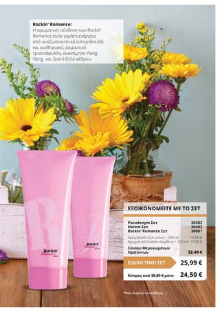 15LR world 05.2016
ΕΞΟΙΚΟΝΟΜΕΙΤΕ ΜΕ ΤΟ ΣΕΤ
Pseudonym Σετ	 30382
Harem Σετ	 30402
Rockin‘ Romance Σετ	 30081
Αρωματικό τζελ ντους • 200 ml	 14,50 €
Αρωματική λοσιόν σώματος • 200 ml	17,99 €
Σύνολο Μεμονωμένων
Προϊόντων	 32,49 €
25,99 €ΕΙΔΙΚΗ ΤΙΜΗ ΣΕΤ
Κύπρος από 30,89 € μόνο	 24,50 €
Rockin’ Romance:
Η αρωματική σύνθεση των Rockin’
Romance είναι γεμάτη ενέργεια
από αναζωογονητικά εσπεριδοειδή
και αισθησιακό, ρομαντικό
τριαντάφυλλο, ανεκτίμητο Ylang
Ylang και ζεστό ξύλο κέδρου.
*Όσο διαρκεί το απόθεμα
 