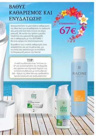 TIP:
Η καλή ενυδάτωση είναι “το Α και το
Ω” για να διατηρήσετε την επιδερμίδα
σας φρέσκια και λαμπερή! Χαρίστε της
εντατική ενυδάτωση με το Ενυδατικό
Gel – Κρέμα της Aloe Vera και αισθανθείτε
άμεσα ανανέωση και αναζωογόνηση!
17LR world 05.2016
Βαθύς
καθαρισμός και
ενυδάτωση!
Χρησιμοποιήστε τα μαντηλάκια καθαρισμού
της Aloe Vera για να καθαρίσετε το πρόσωπό
σας μετά από ένα πολύ έντονο και βαρύ
μακιγιάζ. Με αυτόν τον τρόπο η μεγάλη
ποσότητα του μακιγιάζ θα αφαιρεθεί
και ο καθαρισμός με την ZEITGARD 1
θα είναι ακόμα πιο αποτελεσματικός!
Θυμηθείτε πως ο καλός καθαρισμός είναι
απαραίτητος και για τα μάτια σας, για
τα οποία σας προτείνουμε να επιλέξετε
το Ντεμακιγιάζ ματιών της Racine!
Εξοικονομείτε
67€
 