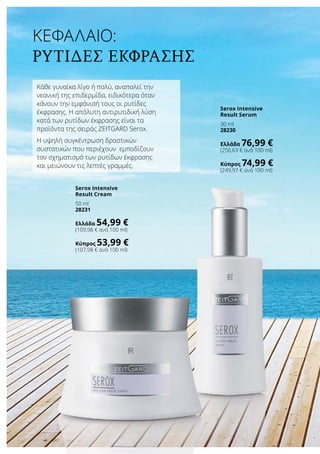 Κεφάλαιο:
Ρυτίδες έκφρασης
Κάθε γυναίκα λίγο ή πολύ, αναπολεί την
νεανική της επιδερμίδα, ειδικότερα όταν
κάνουν την εμφάνισή τους οι ρυτίδες
έκφρασης. Η απόλυτη αντιρυτιδική λύση
κατά των ρυτίδων έκφρασης είναι τα
προϊόντα της σειράς ZEITGARD Serox.
Η υψηλή συγκέντρωση δραστικών
συστατικών που περιέχουν εμποδίζουν
τον σχηματισμό των ρυτίδων έκφρασης
και μειώνουν τις λεπτές γραμμές.
Serox Intensive
Result Cream
50 ml
28231
Ελλάδα 54,99 €
(109,98 € ανά 100 ml)
Κύπρος 53,99 €
(107,98 € ανά 100 ml)
Serox Intensive
Result Serum
30 ml
28230
Ελλάδα 76,99 €
(256,63 € ανά 100 ml)
Κύπρος 74,99 €
(249,97 € ανά 100 ml)
 