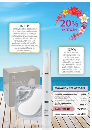 INFO:
Τα επαγγελματικά pads ματιών
περιέχουν μόρια κολλαγόνου,
τα οποία βοηθούν το δέρμα
να δεσμεύσει την υγρασία, ενώ
φυσικά πεπτίδια διεγείρουν
την αναγέννησή του. Έτσι
μειώνονται οι λεπτές ρυτίδες
που οφείλονται σε αφυδάτωση
και αντιμετωπίζονται οι
ρυτίδες έκφρασης. INFO:
Το Serox Wrinkle
Care σχηματίζει ένα
σταθεροποιητικό
φιλμ που δίνει στην
επιδερμίδα πιο σφιχτή
όψη. Κατάλληλο ειδικά
για τις λεπτές ρυτίδες
γύρω από το στόμα, τα
μάτια και στο μέτωπο.
19LR world 05.2016
ΕΞΟΙΚΟΝΟΜΕΙΤΕ ΜΕ ΤΟ ΣΕΤ
ZEITGARD Serox Σετ Anti-Age	 28234
Professional Eye Pads
4 x 2 Pads • 28235	 43,99 €
Wrinkle Care • 15 ml • 28236	 38,99 €
Σύνολο Μεμονωμένων
Προϊόντων	 82,98 €
65,99 €ΕΙΔΙΚΗ ΤΙΜΗ ΣΕΤ
Κύπρος από 80,98 € μόνο	 64,50 €
20%
ΕΚΠΤΩΣΗ
 