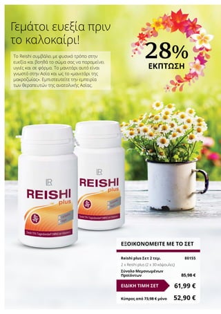 28%
ΕΚΠΤΩΣΗ
ΕΞΟΙΚΟΝΟΜΕΙΤΕ ΜΕ ΤΟ ΣΕΤ
Reishi plus Σετ 2 τεμ.	 80155
2 x Reishi plus (2 x 30 κάψουλες)
Σύνολο Μεμονωμένων
Προϊόντων	 85,98 €
61,99 €ΕΙΔΙΚΗ ΤΙΜΗ ΣΕΤ
Κύπρος από 73,98 € μόνο	 52,90 €
Το Reishi συμβάλει με φυσικό τρόπο στην
ευεξία και βοηθά το σώμα σας να παραμείνει
υγιές και σε φόρμα. Το μανιτάρι αυτό είναι
γνωστό στην Ασία και ως το «μανιτάρι της
μακροζωίας». Εμπιστευτείτε την εμπειρία
των θεραπευτών της ανατολικής Ασίας.
Γεμάτοι ευεξία πριν
το καλοκαίρι!
 