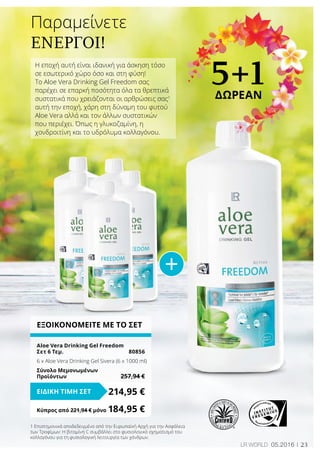 23LR world 05.2016
ΕΞΟΙΚΟΝΟΜΕΙΤΕ ΜΕ ΤΟ ΣΕΤ
Aloe Vera Drinking Gel Freedom
Σετ 6 Τεμ.	 80856
6 x Aloe Vera Drinking Gel Sivera (6 x 1000 ml)
Σύνολο Μεμονωμένων
Προϊόντων	 257,94 €
214,95 €ΕΙΔΙΚΗ ΤΙΜΗ ΣΕΤ
Κύπρος από 221,94 € μόνο	184,95 €
Η εποχή αυτή είναι ιδανική για άσκηση τόσο
σε εσωτερικό χώρο όσο και στη φύση!
Το Aloe Vera Drinking Gel Freedom σας
παρέχει σε επαρκή ποσότητα όλα τα θρεπτικά
συστατικά που χρειάζονται οι αρθρώσεις σας1
αυτή την εποχή, χάρη στη δύναμη του φυτού
Aloe Vera αλλά και τον άλλων συστατικών
που περιέχει. Όπως η γλυκοζαμίνη, η
χονδροιτίνη και το υδρόλυμα κολλαγόνου.
Παραμείνετε
ενεργοί!
5+1ΔΩΡΕΑΝ
1 Επιστημονικά αποδεδειγμένο από την Ευρωπαϊκή Αρχή για την Ασφάλεια
των Τροφίμων: Η βιταμίνη C συμβάλλει στο φυσιολογικό σχηματισμό του
κολλαγόνου για τη φυσιολογική λειτουργία των χόνδρων.
 