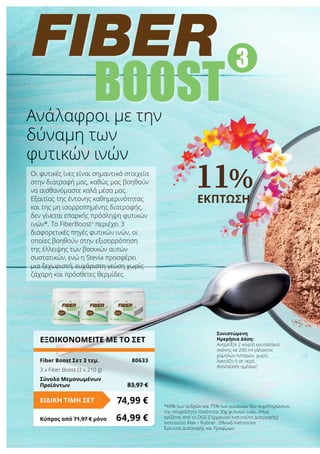 FIBER
BOOST
3
11%
ΕΚΠΤΩΣΗ
*69% των ανδρών και 75% των γυναικών δεν συμπληρώνουν
την απαραίτητη ποσότητα 30g φυτικών ινών, όπως
ορίζεται από το DGE (Γερμανικό Ινστιτούτο Διατροφής).
Ινστιτούτο Max – Rubner , Εθνικό Ινστιτούτο
Έρευνας Διατροφής και Τροφίμων.
Συνιστώμενη
Ημερήσια Δόση:
Αναμείξτε 2 κοφτά κουταλάκια
σκόνης σε 200 ml γάλακτος
χαμηλών λιπαρών, χωρίς
λακτόζη ή σε νερό.
Απολαύστε αμέσως!
Οι φυτικές ίνες είναι σημαντικά στοιχεία
στην διατροφή μας, καθώς μας βοηθούν
να αισθανόμαστε καλά μέσα μας.
Εξαιτίας της έντονης καθημερινότητας
και της μη ισορροπημένης διατροφής,
δεν γίνεται επαρκής πρόσληψη φυτικών
ινών*. Το FiberBoost3
περιέχει 3
διαφορετικές πηγές φυτικών ινών, οι
οποίες βοηθούν στην εξισορρόπηση
της έλλειψης των βασικών αυτών
συστατικών, ενώ η Stevia προσφέρει
μια ξεχωριστή, ευχάριστη γεύση χωρίς
ζάχαρη και πρόσθετες θερμίδες.
Ανάλαφροι με την
δύναμη των
φυτικών ινών
ΕΞΟΙΚΟΝΟΜΕΙΤΕ ΜΕ ΤΟ ΣΕΤ
Fiber Boost Σετ 3 τεμ.	 80633
3 x Fiber Boost (3 x 210 g)
Σύνολο Μεμονωμένων
Προϊόντων	 83,97 €
74,99 €ΕΙΔΙΚΗ ΤΙΜΗ ΣΕΤ
Κύπρος από 71,97 € μόνο	 64,99 €
 