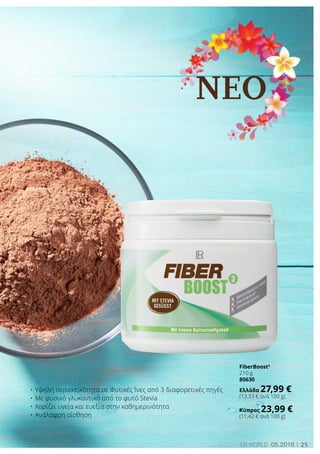 NEO
25LR world 05.2016
•	Υψηλή περιεκτικότητα σε Φυτικές Ίνες από 3 διαφορετικές πηγές
•	Με φυσικό γλυκαντικό από το φυτό Stevia
•	Χαρίζει υγεία και ευεξία στην καθημερινότητα
•	Ανάλαφρη αίσθηση
FiberBoost3
210 g
80630
Ελλάδα 27,99 €
(13,33 € ανά 100 g)
Κύπρος 23,99 €
(11,42 € ανά 100 g)
 