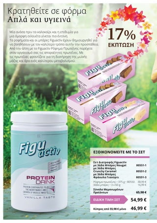 Μία ανάσα πριν το καλοκαίρι και η επιθυμία για
μια όμορφη σιλουέτα γίνεται πιο έντονη.
Τα ροφήματα και οι μπάρες Figuactiv έχουν δημιουργηθεί για
να βοηθήσουν με τον καλύτερο τρόπο αυτήν την προσπάθεια.
Από την άλλη με το Figuactiv Ρόφημα Πρωτεΐνης παρέχετε
στον οργανισμό σας τις απαραίτητες πρωτεΐνες. Με
τις πρωτεΐνες φροντίζετε για τη διατήρηση της μυϊκής
μάζας και άρα ενός καλύτερου μεταβολισμού.
17%
ΕΚΠΤΩΣΗ
Κρατηθείτε σε φόρμα
Απλά και υγιεινά
ΕΞΟΙΚΟΝΟΜΕΙΤΕ ΜΕ ΤΟ ΣΕΤ
Σετ Διατροφής Figuactiv
με 3άδα Μπάρες Νougat	 80551-1
με 3άδα Μπάρες
Crunchy Caramel	 80551-2
με 3άδα Μπάρες
Φράουλα Γιαούρτι	 80551-3
Ρόφημα πρωτεΐνης • 375 g • 80550	 48,99 €
3άδα μπάρες • 3 x 60 g	 16,99 €
Σύνολο Μεμονωμένων
Προϊόντων	 65,98 €
54,99 €ΕΙΔΙΚΗ ΤΙΜΗ ΣΕΤ
Κύπρος από 55,98 € μόνο	 46,99 €
 