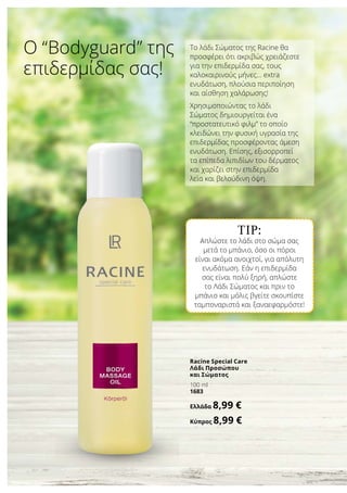 TIP:
Απλώστε το λάδι στο σώμα σας
μετά το μπάνιο, όσο οι πόροι
είναι ακόμα ανοιχτοί, για απόλυτη
ενυδάτωση. Εάν η επιδερμίδα
σας είναι πολύ ξηρή, απλώστε
το Λάδι Σώματος και πριν το
μπάνιο και μόλις βγείτε σκουπίστε
ταμποναριστά και ξαναεφαρμόστε!
Το λάδι Σώματος της Racine θα
προσφέρει ότι ακριβώς χρειάζεστε
για την επιδερμίδα σας, τους
καλοκαιρινούς μήνες… extra
ενυδάτωση, πλούσια περιποίηση
και αίσθηση χαλάρωσης!
Χρησιμοποιώντας το λάδι
Σώματος δημιουργείται ένα
“προστατευτικό φιλμ” το οποίο
κλειδώνει την φυσική υγρασία της
επιδερμίδας προσφέροντας άμεση
ενυδάτωση. Επίσης, εξισορροπεί
τα επίπεδα λιπιδίων του δέρματος
και χαρίζει στην επιδερμίδα
λεία και βελούδινη όψη.
Ο “Bodyguard” της
επιδερμίδας σας!
Racine Special Care
Λάδι Προσώπου
και Σώματος
100 ml
1683
Ελλάδα 8,99 €
Κύπρος 8,99 €
 