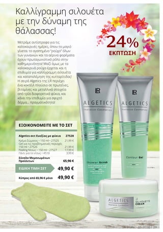 29LR world 05.2016
Μετράμε αντίστροφα για τις
καλοκαιρινές ημέρες, όπου το μαγιό
γίνεται το αγαπημένο “ρούχο” όλων
των γυναικών και τα αέρινα φορέματα
έχουν πρωταγωνιστικό ρόλο στην
καθημερινότητα! Μαζί όμως με τα
καλοκαιρινά ρούχα έρχεται και η
επιθυμία για καλλίγραμμη σιλουέτα
και καταπολέμηση της κυτταρίτιδας!
Η σειρά Algetics της LR περιέχει
ένα κοκτέιλ πλούσιο σε πρωτεΐνες,
βιταμίνες και μεταλλικά στοιχεία
από τρία διαφορετικά φύκια, και
κάνει την επιθυμία για σφιχτό
δέρμα… πραγματικότητα!
Καλλίγραμμη σιλουέτα
με την δύναμη της
θάλασσας!
ΕΞΟΙΚΟΝΟΜΕΙΤΕ ΜΕ ΤΟ ΣΕΤ
Algetics σετ Ευεξίας με φύκια	 27528
Κρέμα Σώματος • 150 ml • 27525	 21,99 €
Gel για τις προβληματικές περιοχές
150 ml • 27526	 21,99 €
Peeling Ντους • 150 ml • 27527	 17,99 €
Γάντι για το ντους • 4510	 3,99 €
Σύνολο Μεμονωμένων
Προϊόντων	 65,96 €
49,90 €ΕΙΔΙΚΗ ΤΙΜΗ ΣΕΤ
Κύπρος από 65,96 € μόνο	 49,90 €
24%
ΕΚΠΤΩΣΗ
 