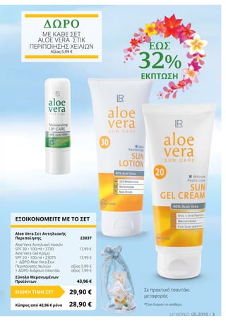 3LR world 05.2016
ΕΞΟΙΚΟΝΟΜΕΙΤΕ ΜΕ ΤΟ ΣΕΤ
Aloe Vera Σετ Αντηλιακής
Περιποίησης 	 23037
Aloe Vera Αντηλιακή Λοσιόν
SPF 30 • 100 ml • 3730	 17,99 €
Aloe Vera Gel-Κρέμα
SPF 20 • 100 ml • 23075	 17,99 €
+ ΔΩΡΟ Aloe Vera Στικ
Περιποίησης Χειλιών	 αξίας 5,99 €
+ ΔΩΡΟ διάφανο τσαντάκι 	 αξίας 1,99 €
Σύνολο Μεμονωμένων
Προϊόντων	 43,96 €
29,90 €ΕΙΔΙΚΗ ΤΙΜΗ ΣΕΤ
Κύπρος από 42,96 € μόνο	 28,90 €
Σε πρακτικό τσαντάκι
μεταφοράς
ΔΩΡΟ
με καθε σετ
ALOE VERA Στικ
Περιποίησης Χειλιών
Αξίας 5,99 €
έως
32%
ΕΚΠΤΩΣΗ
*Όσο διαρκεί το απόθεμα
 