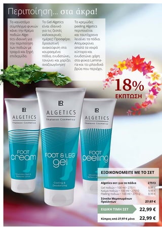 18%
ΕΚΠΤΩΣΗ
Περιποίηση... στα άκρα!
ΕΞΟΙΚΟΝΟΜΕΙΤΕ ΜΕ ΤΟ ΣΕΤ
Algetics σετ για τα πόδια	 27513
Gel ποδιών • 100 ml • 27511	 8,99 €
Κρέμα ποδιών • 100 ml • 27510	 9,99 €
Peeling ποδιών • 100 ml • 27512	 8,99 €
Σύνολο Μεμονωμένων
Προϊόντων	 27,97 €
22,99 €ΕΙΔΙΚΗ ΤΙΜΗ ΣΕΤ
Κύπρος από 27,97 € μόνο	 22,99 €
Το καινοτόμο
σύμπλεγμα φυκιών
κάνει την Κρέμα
ποδιών Alge-
tics ιδανική για
την περιποίηση
των ποδιών με
τραχιά και ξηρή
επιδερμίδα.
Το Gel Algetics
είναι ιδανικό
για τις ζεστές
καλοκαιρινές
ημέρες! Προσφέρει
δροσιστική
ανακούφιση στα
κουρασμένα
πόδια, ενυδατώνει,
τονώνει και χαρίζει
αναζοωγόνηση!
Το κρεμώδες
peeling Algetics
περιποιείται
και ταυτόχρονα
λειαίνει τα πόδια.
Απομακρύνει
απαλά τα νεκρά
κύτταρα και
ενυδατώνει χάρη
στα φύκια Lamina-
ria και τα ιρλανδικά
βρύα που περιέχει.
 