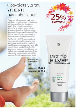 31LR world 05.2016
25%
ΕΚΠΤΩΣΗ
Τώρα που η θερμοκρασία σιγά – σιγά
ανεβαίνει, τα πόδια μπορεί να ιδρώσουν
και να αναπτύξουν μία δυσάρεστη
οσμή. Όταν τα πόδια παραμένουν
κλεισμένα σε κάλτσες και παπούτσια,
είναι φυσιολογικό να ιδρώσουν και εκεί
δημιουργούνται οι κατάλληλες συνθήκες
για την ανάπτυξη μικροοργανισμών με
αποτέλεσμα την δυσάρεστη μυρωδιά.
Το Microsilver BG™ έχει την ικανότητα
να απομακρύνει τα βακτήρια και τους
μικροοργανισμούς από την επιφάνεια
του δέρματος όπου ευνοείται η ανάπτυξή
τους. Η Κρέμα ποδιών Microsilver Plus
μειώνει την κακοσμία της εφίδρωσης των
ποδιών και απορροφά τον ιδρώτα. Είναι
ιδανική για την προστασία των ποδιών
σας τους ζεστούς καλοκαιρινούς μήνες!
Φροντίστε για την
υγιεινή
των ποδιών σας
Microsilver Plus
Κρέμα Ποδιών
100 ml
25052
Ελλάδα 19,99 € 14,99 €
Κύπρος 19,99 € 14,99 €
 