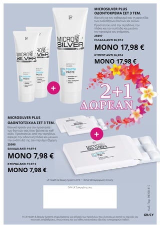 Κωδ.Παρ.94358-410
GR/CY
LR Health & Beauty Systems ΕΠΕ • 14452 Μεταμόρφωση Αττικής
Ο/Η LR Συνεργάτης σας
Η LR Health & Beauty Systems επιφυλάσσεται για αλλαγές των προϊόντων που γίνονται με σκοπό τις τεχνικές και
ποιοτικές αναβαθμίσεις, όπως επίσης και για λάθος κατανοήσεις εξαιτίας τυπογραφικών λαθών.
ΔΩΡΕΑΝ
Microsilver plus
οδοντοκρεμα σετ 3 τεμ.
Ιδανική για τον καθαρισμό και τη φροντίδα
των ευαίσθητων δοντιών και ούλων.
Προστατεύει από την τερηδόνα, την
πλάκα και την ουλίτιδα και μειώνει
την κακοσμία του στόματος.
25097
ΕΛΛΑΔΑ Αντί 26,97 €
ΜΟΝΟ 17,98 €
ΚΥΠΡΟΣ Αντί 26,97 €
ΜΟΝΟ 17,98 €
microsilver plus
οδοντοτσιχλα σετ 3 τεμ.
Ιδανικό προϊόν για την προστασία
των δοντιών σας όταν βρίσκεται καθ‘
οδόν. Προστατεύει από την τερηδόνα,
αφαιρεί την οδοντική πλάκα και μειώνει
την ανάπτυξή της. Δεν περιέχει ζάχαρη.
25095
ΕΛΛΑΔΑ Αντί 11,97 €
ΜΟΝΟ 7,98 €
ΚΥΠΡΟΣ Αντί 11,97 €
ΜΟΝΟ 7,98 €
2+1+
+
 