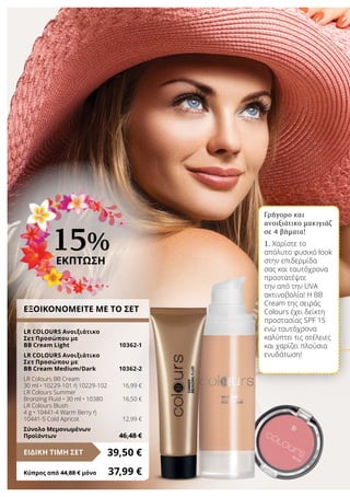 ΕΞΟΙΚΟΝΟΜΕΙΤΕ ΜΕ ΤΟ ΣΕΤ
LR COLOURS Ανοιξιάτικο
Σετ Προσώπου με
BB Cream Light	 10362-1
LR COLOURS Ανοιξιάτικο
Σετ Προσώπου με
BB Cream Medium/Dark	 10362-2
LR Colours BB Cream
30 ml • 10229-101 ή 10229-102	 16,99 €
LR Colours Summer
Bronzing Fluid • 30 ml • 10380	 16,50 €
LR Colours Blush
4 g • 10441-4 Warm Berry ή
10441-5 Cold Apricot	 12,99 €
Σύνολο Μεμονωμένων
Προϊόντων	 46,48 €
39,50 €ΕΙΔΙΚΗ ΤΙΜΗ ΣΕΤ
Κύπρος από 44,88 € μόνο	 37,99 €
15%
ΕΚΠΤΩΣΗ
Γρήγορο και
ανοιξιάτικο μακιγιάζ
σε 4 βήματα!
1. Χαρίστε το
απόλυτο φυσικό look
στην επιδερμίδα
σας και ταυτόχρονα
προστατέψτε
την από την UVA
ακτινοβολία! Η ΒΒ
Cream της σειράς
Colours έχει δείκτη
προστασίας SPF 15
ενώ ταυτόχρονα
καλύπτει τις ατέλειες
και χαρίζει πλούσια
ενυδάτωση!
 