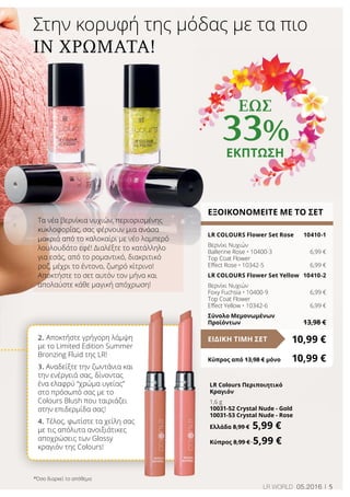 5LR world 05.2016
Στην κορυφή της μόδας με τα πιο
in χρώματα!
LR Colours Περιποιητικό
Κραγιόν
1,6 g
10031-52 Crystal Nude - Gold
10031-53 Crystal Nude - Rose
Ελλάδα 8,99 € 5,99 €
Κύπρος 8,99 € 5,99 €
ΕΞΟΙΚΟΝΟΜΕΙΤΕ ΜΕ ΤΟ ΣΕΤ
LR COLOURS Flower Set Rose	 10410-1
Βερνίκι Νυχιών
Ballerine Rose • 10400-3	 6,99 €
Top Coat Flower
Effect Rose • 10342-5	 6,99 €
LR COLOURS Flower Set Yellow	 10410-2
Βερνίκι Νυχιών
Foxy Fuchsia • 10400-9	 6,99 €
Top Coat Flower
Effect Yellow • 10342-6	 6,99 €
Σύνολο Μεμονωμένων
Προϊόντων	 13,98 €
10,99 €ΕΙΔΙΚΗ ΤΙΜΗ ΣΕΤ
Κύπρος από 13,98 € μόνο	 10,99 €
Τα νέα βερνίκια νυχιών, περιορισμένης
κυκλοφορίας, σας φέρνουν μια ανάσα
μακριά από το καλοκαίρι με νέο λαμπερό
λουλουδάτο εφέ! Διαλέξτε το κατάλληλο
για εσάς, από το ρομαντικό, διακριτικό
ροζ, μέχρι το έντονο, ζωηρό κίτρινο!
Αποκτήστε το σετ αυτόν τον μήνα και
απολαύστε κάθε μαγική απόχρωση!
2. Αποκτήστε γρήγορη λάμψη
με το Limited Edition Summer
Bronzing Fluid της LR!
3. Αναδείξτε την ζωντάνια και
την ενέργειά σας, δίνοντας
ένα ελαφρύ “χρώμα υγείας”
στο πρόσωπό σας με το
Colours Blush που ταιριάζει
στην επιδερμίδα σας!
4. Τέλος, φωτίστε τα χείλη σας
με τις απόλυτα ανοιξιάτικες
αποχρώσεις των Glossy
κραγιόν της Colours!
έως
33%
ΕΚΠΤΩΣΗ
*Όσο διαρκεί το απόθεμα
 