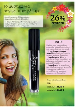 INFO:
Η φιλική προς την ευαίσθητη
επιδερμίδα φόρμουλα αποτελείται
από ισχυρά δραστικά συστατικά:
•	Το εκχύλισμα κόκκινου
τριφυλλιού δρα αποτελεσματικά
κατά της απώλειας βλεφαρίδων
•	Η προβιταμίνη Β5 και το
πεπτίδιο με βιοτίνη διεισδύουν εις
βάθος με αποτέλεσμα έντονες και
μακριές βλεφαρίδες
•	Η καφεΐνη και τα απαραίτητα
αμινοξέα διεγείρουν την ανάπτυξη
της τρίχας και συμβάλλουν
στην αύξηση του μήκους και
του όγκου των βλεφαρίδων
7LR world 05.2016
Το μυστικό για
σαγηνευτικό βλέμμα
Αποκτήστε έως και 35% μακρύτερες
βλεφαρίδες σε μόλις 6 εβδομάδες!
Το Deluxe Activating Lash Serum χαρίζει μήκος
και όγκο στις βλεφαρίδες σας, ενώ ταυτόχρονα
τις περιποιείται και τις δυναμώνει!
Deluxe Activating Lash Serum
5,5 ml
11127
Ελλάδα 38,99 € 28,99 €
Κύπρος 37,99 € 28,50 €
26%
ΕΚΠΤΩΣΗ
 