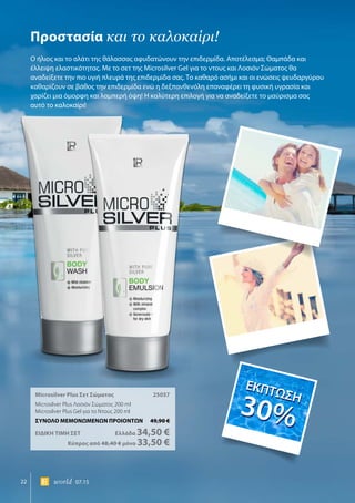 22 world 07.15
Microsilver Plus Σετ Σώματος	 25057
Microsilver Plus Λοσιόν Σώματος 200 ml
Microsilver Plus Gel για το Ντους 200 ml
ΣΥΝΟΛΟ ΜΕΜΟΝΩΜΕΝΩΝ ΠΡΟΙΟΝΤΩΝ	 49,90 €
ΕΙΔΙΚΗ ΤΙΜΗ ΣΕΤ 	Ελλάδα 34,50 €
	Κύπρος από 48,40 € μόνο 33,50 €
Προστασία και το καλοκαίρι!
Ο ήλιος και το αλάτι της θάλασσας αφυδατώνουν την επιδερμίδα. Αποτέλεσμα; Θαμπάδα και
έλλειψη ελαστικότητας. Με το σετ της Μicrosilver Gel για το ντους και Λοσιόν Σώματος θα
αναδείξετε την πιο υγιή πλευρά της επιδερμίδα σας. Το καθαρό ασήμι και οι ενώσεις ψευδαργύρου
καθαρίζουν σε βάθος την επιδερμίδα ενώ η δεξπανθενόλη επαναφέρει τη φυσική υγρασία και
χαρίζει μια όμορφη και λαμπερή όψη! Η καλύτερη επιλογή για να αναδείξετε το μαύρισμα σας
αυτό το καλοκαίρι!
ΕΚΠΤΩΣΗ
30%
ΕΚΠΤΩΣΗ
30%
 
