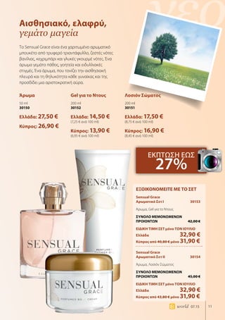 νέο
11world 07.15
Αισθησιακό, ελαφρύ,
γεμάτο μαγεία
Το Sensual Grace είναι ένα χαριτωμένο αρωματικό
μπουκέτο από τρυφερό τριαντάφυλλο, ζεστές νότες
βανίλιας, κεχριμπάρι και γλυκές γκουρμέ νότες. Ένα
άρωμα γεμάτο πάθος, γοητεία και ειδυλλιακές
στιγμές. Ένα άρωμα, που τονίζει την αισθησιακή
πλευρά και τη θηλυκότητα κάθε γυναίκας και της
προσδίδει μια αριστοκρατική αύρα.
Άρωμα
50 ml
30150
Ελλάδα: 27,50 €
Κύπρος: 26,90 €
Gel για το Ντους
200 ml
30152
Ελλάδα: 14,50 €
(7,25 € ανά 100 ml)
Κύπρος: 13,90 €
(6,95 € ανά 100 ml)
Λοσιόν Σώματος
200 ml
30151
Ελλάδα: 17,50 €
(8,75 € ανά 100 ml)
Κύπρος: 16,90 €
(8,45 € ανά 100 ml)
ΕΚΠΤΩΣΗ ΕΩΣ
27%
ΕΞΟΙΚΟΝΟΜΕΙΤΕ ΜΕ ΤΟ ΣΕΤ
Sensual Grace
Αρωματικό Σετ I	 30153
Άρωμα, Gel για το Ντους
ΣΥΝΟΛΟ ΜΕΜΟΝΩΜΕΝΩΝ
ΠΡΟΙΟΝΤΩΝ	 42,00 €
ΕΙΔΙΚΗ ΤΙΜΗ ΣΕΤ μόνο ΤΟΝ ΙΟΥΛΙΟ
Ελλάδα	 32,90 €
Κύπρος από 40,80 € μόνο 31,90 €
Sensual Grace
Αρωματικό Σετ II	 30154
Άρωμα, Λοσιόν Σώματος
ΣΥΝΟΛΟ ΜΕΜΟΝΩΜΕΝΩΝ
ΠΡΟΙΟΝΤΩΝ	 45,00 €
ΕΙΔΙΚΗ ΤΙΜΗ ΣΕΤ μόνο ΤΟΝ ΙΟΥΛΙΟ
Ελλάδα	 32,90 €
Κύπρος από 43,80 € μόνο 31,90 €
 