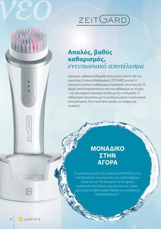 νέο
12 world 07.15
Απαλός, βαθύς
καθαρισμός,
εντυπωσιακό αποτέλεσμα
ΜΟΝΑΔΙΚΟ
ΣΤΗΝ
ΑΓΟΡΑ
Λαμπερή, καθαρή επιδερμίδα σε ένα μόνο λεπτό; Με την
καινοτόμο Συσκευή Καθαρισμού ZEITGARD γίνεται! Η
ηλεκτρική συσκευή καθαρισμού προσώπου είναι έως και 10
φορές αποτελεσματικότερη από τον καθαρισμό με το χέρι
– και ταυτόχρονα ιδιαίτερα απαλή με την επιδερμίδα. Ο
καθαρισμός προσώπου με τη συσκευή χαρίζει εντυπωσιακά
αποτελέσματα. Ένα must-have προϊόν για άνδρες και
γυναίκες!
Το concept υγιεινής της Συσκευής ZEITGARD: οι ίνες
στο βουρτσάκι της συσκευής, που αναπτύχθηκαν
ειδικά για την LR, διατηρούνται σε άριστη
κατάσταση από άποψη υγιεινής έως και 3 μήνες
χάρη στην αντιβακτηριακή δράση του συστατικού
MICROSILVER BGTM
.
 