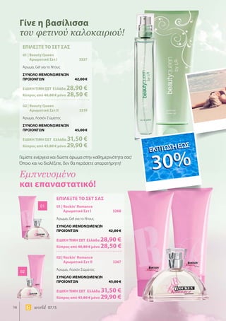 16 world 07.15
ΕΠΙΛΕΞΤΕ ΤΟ ΣΕΤ ΣΑΣ
01 | Beauty Queen
Αρωματικό Σετ I	 3327
Άρωμα, Gel για το Ντους
ΣΥΝΟΛΟ ΜΕΜΟΝΩΜΕΝΩΝ
ΠΡΟΙΟΝΤΩΝ	 42,00 €
ΕΙΔΙΚΗ ΤΙΜΗ ΣΕΤ 	Ελλάδα 28,90 €
Κύπρος από 40,80 € μόνο 28,50 €
02 | Beauty Queen
Αρωματικό Σετ II	 3319
Άρωμα, Λοσιόν Σώματος
ΣΥΝΟΛΟ ΜΕΜΟΝΩΜΕΝΩΝ
ΠΡΟΙΟΝΤΩΝ	 45,00 €
ΕΙΔΙΚΗ ΤΙΜΗ ΣΕΤ 	Ελλάδα 31,50 €
	Κύπρος από 43,80 € μόνο 29,90 €
ΕΠΙΛΕΞΤΕ ΤΟ ΣΕΤ ΣΑΣ
01 | Rockin’ Romance
Αρωματικό Σετ I	 3268
Άρωμα, Gel για το Ντους
ΣΥΝΟΛΟ ΜΕΜΟΝΩΜΕΝΩΝ
ΠΡΟΙΟΝΤΩΝ	 42,00 €
ΕΙΔΙΚΗ ΤΙΜΗ ΣΕΤ 	Ελλάδα 28,90 €
Κύπρος από 40,80 € μόνο 28,50 €
02 | Rockin’ Romance
Αρωματικό Σετ II	 3267
Άρωμα, Λοσιόν Σώματος
ΣΥΝΟΛΟ ΜΕΜΟΝΩΜΕΝΩΝ
ΠΡΟΙΟΝΤΩΝ	 45,00 €
ΕΙΔΙΚΗ ΤΙΜΗ ΣΕΤ 	Ελλάδα 31,50 €
	Κύπρος από 43,80 € μόνο 29,90 €
01
02
Γίνε η βασίλισσα
του φετινού καλοκαιριού!
Εμπνευσμένο
και επαναστατικό!
Γεμίστε ενέργεια και δώστε άρωμα στην καθημερινότητα σας!
Όποιο και να διαλέξετε, δεν θα περάσετε απαρατήρητη!
ΕΚΠΤΩΣΗΕΩΣ
30%
ΕΚΠΤΩΣΗΕΩΣ
30%
 