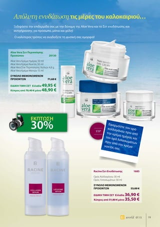 19world 07.15
TIP
Aloe Vera Σετ Περιποίησης
Προσώπου	20130
Aloe Vera Κρέμα Ημέρας 50 ml
Aloe Vera Κρέμα Νυκτός 50 ml
Aloe Vera Στικ Περιποίησης Χειλιών 4,8 g
Aloe Vera Κρέμα Ματιών 15 ml
ΣΥΝΟΛΟ ΜΕΜΟΝΩΜΕΝΩΝ
ΠΡΟΙΟΝΤΩΝ	 71,60 €
ΕΙΔΙΚΗ ΤΙΜΗ ΣΕΤ 	Ελλάδα 49,95 €
	Κύπρος από 70,40 € μόνο 48,90 €
Racine Σετ Ενυδάτωσης	 1685
Ορός Κολλαγόνου 30 ml
Ορός Λιποσωμάτων 30 ml
ΣΥΝΟΛΟ ΜΕΜΟΝΩΜΕΝΩΝ
ΠΡΟΙΟΝΤΩΝ	 53,00 €
ΕΙΔΙΚΗ ΤΙΜΗ ΣΕΤ 	Ελλάδα 36,90 €
	Κύπρος από 51,80 € μόνο 35,50 €
Απόλυτη ενυδάτωσητιςμέρεςτουκαλοκαιριού…
Ξεδιψάστε την επιδερμίδα σας με την δύναμη της Aloe Vera και το Σετ ενυδάτωσης και
αντιγήρανσης για πρόσωπο, μάτια και χείλη!
Ο καλύτερος τρόπος να αναδείξετε τη φυσική σας ομορφιά!
Εφαρμόστε τον ορόκολλαγόνου πριν απότην κρέμα ημέρας καιτον ορό λιποσωμάτωνπριν από την κρέμανυκτός σας.
ΕΚΠΤΩΣΗ
30%
 