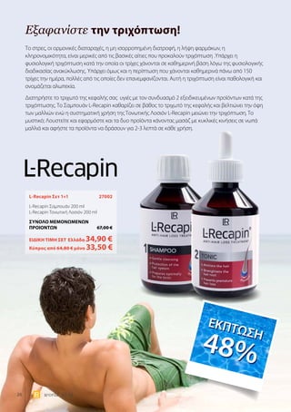26 world 07.15
Εξαφανίστε την τριχόπτωση!
L-Recapin Σετ 1+1	 27002
L-Recapin Σαμπουάν 200 ml
L-Recapin Τονωτική Λοσιόν 200 ml
ΣΥΝΟΛΟ ΜΕΜΟΝΩΜΕΝΩΝ
ΠΡΟΙΟΝΤΩΝ	 67,00 €
ΕΙΔΙΚΗ ΤΙΜΗ ΣΕΤ 	Ελλάδα 34,90 €
	Κύπρος από 64,80 € μόνο 33,50 €
Το στρες, οι ορμονικές διαταραχές, η μη ισορροπημένη διατροφή, η λήψη φαρμάκων, η
κληρονομικότητα, είναι μερικές από τις βασικές αίτιες που προκαλούν τριχόπτωση .Υπάρχει η
φυσιολογική τριχόπτωση κατά την οποία οι τρίχες χάνονται σε καθημερινή βάση λόγω της φυσιολογικής
διαδικασίας ανακύκλωσης. Υπάρχει όμως και η περίπτωση που χάνονται καθημερινά πάνω από 150
τρίχες την ημέρα, πολλές από τις οποίες δεν επανεμφανίζονται. Αυτή η τριχόπτωση είναι παθολογική και
ονομάζεται αλωπεκία.
Διατηρήστε το τριχωτό της κεφαλής σας υγιές με τον συνδυασμό 2 εξειδικευμένων προϊόντων κατά της
τριχόπτωσης. Το Σαμπουάν L-Recapin καθαρίζει σε βάθος το τριχωτό της κεφαλής και βελτιώνει την όψη
των μαλλιών ενώ η συστηματική χρήση της Τονωτικής Λοσιόν L-Recapin μειώνει την τριχόπτωση. Το
μυστικό; Λουστείτε και εφαρμόστε και τα δυο προϊόντα κάνοντας μασάζ με κυκλικές κινήσεις σε νωπά
μαλλιά και αφήστε τα προϊόντα να δράσουν για 2-3 λεπτά σε κάθε χρήση.
ΕΚΠΤΩΣΗ
48%
ΕΚΠΤΩΣΗ
48%
 