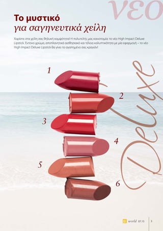 νέο
3world 07.15
Το μυστικό
για σαγηνευτικά χείλη
Χαρίστε στα χείλη σας θηλυκή κομψότητα! Η πολυτελής μας καινοτομία: το νέο High Impact Deluxe
Lipstick. Έντονο χρώμα, αποπλανητικά αισθησιακό και τέλεια καλυπτικότητα με μία εφαρμογή – το νέο
High Impact Deluxe Lipstick θα γίνει το αγαπημένο σας κραγιόν!
1
3
5
2
4
6
 