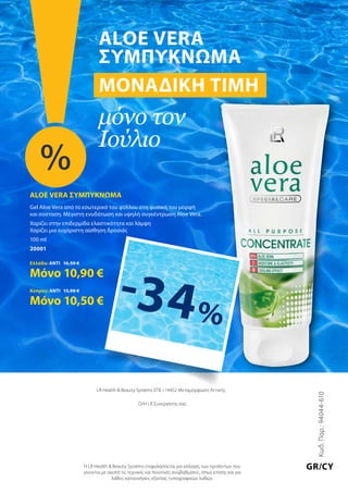 Κωδ.Παρ.:94044-610
GR/CY
LR Health  Beauty Systems ΕΠΕ • 14452 Μεταμόρφωση Αττικής
Ο/Η LR Συνεργάτης σας
Η LR Health  Beauty Systems επιφυλάσσεται για αλλαγές των προϊόντων που
γίνονται με σκοπό τις τεχνικές και ποιοτικές αναβαθμίσεις, όπως επίσης και για
λάθος κατανοήσεις εξαιτίας τυπογραφικών λαθών.
Aloe Vera
Συμπύκνωμα
Μοναδική τιμή
μόνο τον
Ιούλιο
%
ALOE VERA ΣΥΜΠΥΚΝΩΜΑ
Gel Aloe Vera από το εσωτερικό του φύλλου στη φυσική του μορφή
και σύσταση. Μέγιστη ενυδάτωση και υψηλή συγκέντρωση Aloe Vera.
Χαρίζει στην επιδερμίδα ελαστικότητα και λάμψη
Χαρίζει μια ευχάριστη αίσθηση δροσιάς
100 ml
20001
Ελλάδα: ΑΝΤΙ 16,50 €
Μόνο 10,90 €
Κύπρος: ΑΝΤΙ 15,90 €
Μόνο 10,50 € -34%
 