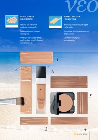 νέο
02
01
7world 07.15
Perfect Wear
Foundation
Perfect SMOOTH
Foundation
Ιδανικό για κανονική
και ξηρή επιδερμίδα
Για φυσικό αποτέλεσμα
και λάμψη
Ρυθμίζει την υγρασία της
επιδερμίδας, χαρίζει λάμψη
και τελειοποιεί
Ιδανικό για κανονική και ξηρή
επιδερμίδα.
Για φυσικό φινίρισμα και σατινέ
αποτέλεσμα
Καλύπτει και χαρίζει
ομοιομορφία
1
2
3 4
5
6
 