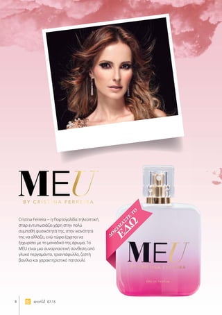 8 world 07.15
Cristina Ferreira – η Πορτογαλίδα τηλεοπτική
σταρ εντυπωσιάζει χάρη στην πολύ
συμπαθή φυσικότητά της, στην ικανότητά
της να αλλάζει, ενώ τώρα έρχεται να
ξεχωρίσει με το μοναδικό της άρωμα. Το
MEU είναι μια συναρπαστική σύνθεση από
γλυκό περγαμόντο, τριαντάφυλλο, ζεστή
βανίλια και χαρακτηριστικό πατσουλί.
 