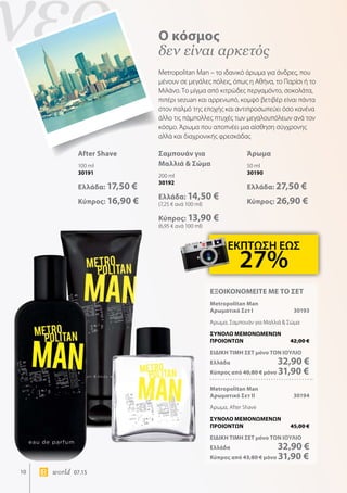 νέο
10 world 07.15
Ο κόσμος
δεν είναι αρκετός
Metropolitan Man – το ιδανικό άρωμα για άνδρες, που
μένουν σε μεγάλες πόλεις, όπως η Αθήνα, το Παρίσι ή το
Μιλάνο. Το μίγμα από κιτρώδες περγαμόντο, σοκολάτα,
πιπέρι sezuan και αρρενωπό, κομψό βετιβέρ είναι πάντα
στον παλμό της εποχής και αντιπροσωπεύει όσο κανένα
άλλο τις πάμπολλες πτυχές των μεγαλουπόλεων ανά τον
κόσμο. Άρωμα που αποπνέει μια αίσθηση σύγχρονης
αλλά και διαχρονικής φρεσκάδας
Άρωμα
50 ml
30190
Ελλάδα: 27,50 €
Κύπρος: 26,90 €
After Shave
100 ml
30191
Ελλάδα: 17,50 €
Κύπρος: 16,90 €
Σαμπουάν για
Μαλλιά  Σώμα
200 ml
30192
Ελλάδα: 14,50 €
(7,25 € ανά 100 ml)
Κύπρος: 13,90 €
(6,95 € ανά 100 ml)
ΕΚΠΤΩΣΗ ΕΩΣ
27%
ΕΞΟΙΚΟΝΟΜΕΙΤΕ ΜΕ ΤΟ ΣΕΤ
Metropolitan Man
Αρωματικό Σετ I	 30193
Άρωμα, Σαμπουάν για Μαλλιά  Σώμα
ΣΥΝΟΛΟ ΜΕΜΟΝΩΜΕΝΩΝ
ΠΡΟΙΟΝΤΩΝ	 42,00 €
ΕΙΔΙΚΗ ΤΙΜΗ ΣΕΤ μόνο ΤΟΝ ΙΟΥΛΙΟ
Ελλάδα	 32,90 €
Κύπρος από 40,80 € μόνο 31,90 €
Metropolitan Man
Αρωματικό Σετ II	 30194
Άρωμα, After Shave
ΣΥΝΟΛΟ ΜΕΜΟΝΩΜΕΝΩΝ
ΠΡΟΙΟΝΤΩΝ	 45,00 €
ΕΙΔΙΚΗ ΤΙΜΗ ΣΕΤ μόνο ΤΟΝ ΙΟΥΛΙΟ
Ελλάδα	 32,90 €
Κύπρος από 43,80 € μόνο 31,90 €
 